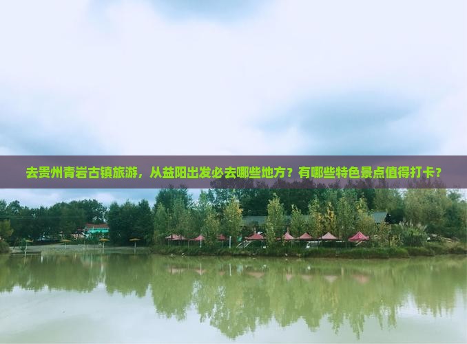 去贵州青岩古镇旅游，从益阳出发必去哪些地方？有哪些特色景点值得打卡？