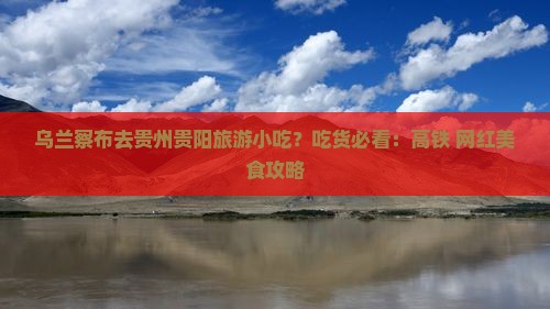 乌兰察布去贵州贵阳旅游小吃？吃货必看：高铁+网红美食攻略