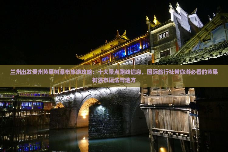 兰州出发贵州黄果树瀑布旅游攻略：十大景点路线信息，国际旅行社带你游必看的黄果树瀑布玩法与地方
