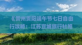 《贵州贵阳端午节七日自由行攻略：江苏宣城旅行社推荐的游玩路线指南，一看便知贵州旅游时光的国际秘籍》
