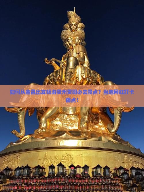 如何从金昌出发畅游贵州贵阳必去景点？当地网红打卡痛点！