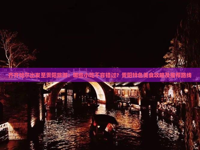 齐齐哈尔出发至贵阳旅游：哪些小吃不容错过？贵阳特色美食攻略及推荐路线