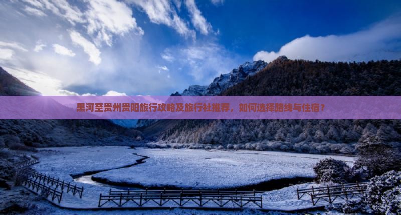 黑河至贵州贵阳旅行攻略及旅行社推荐，如何选择路线与住宿？