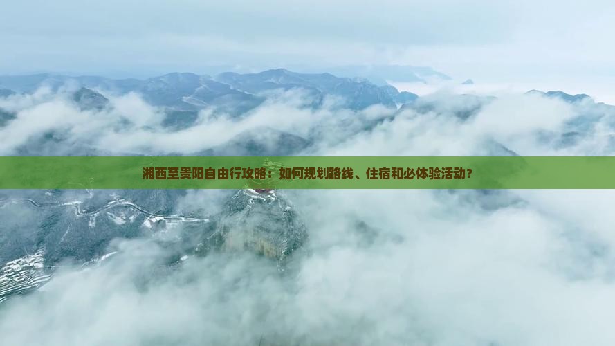 湘西至贵阳自由行攻略：如何规划路线、住宿和必体验活动？
