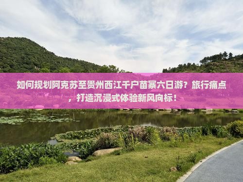 如何规划阿克苏至贵州西江千户苗寨六日游？旅行痛点，打造沉浸式体验新风向标！