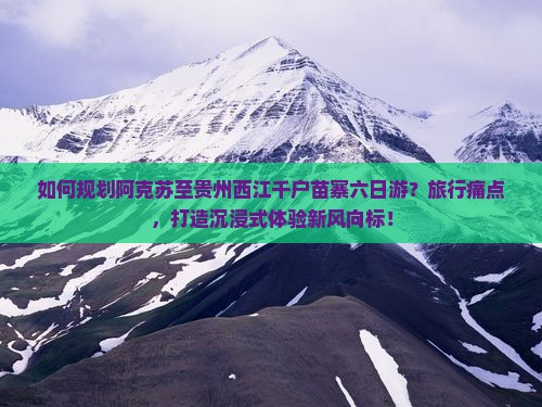 如何规划阿克苏至贵州西江千户苗寨六日游？旅行痛点，打造沉浸式体验新风向标！