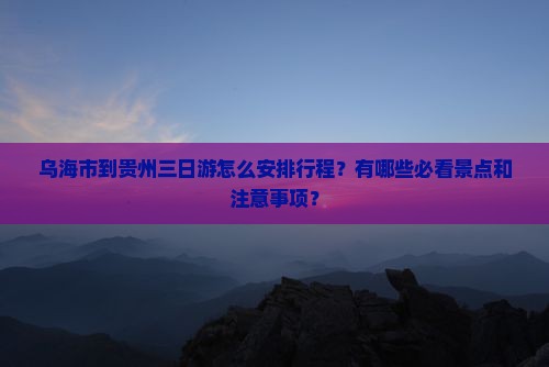 乌海市到贵州三日游怎么安排行程？有哪些必看景点和注意事项？