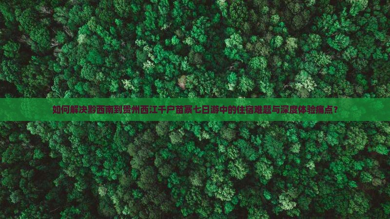 如何解决黔西南到贵州西江千户苗寨七日游中的住宿难题与深度体验痛点？