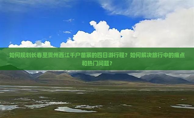 如何规划长春至贵州西江千户苗寨的四日游行程？如何解决旅行中的痛点和热门问题？