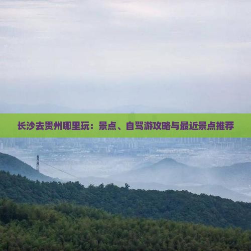长沙去贵州哪里玩：景点、自驾游攻略与最近景点推荐
