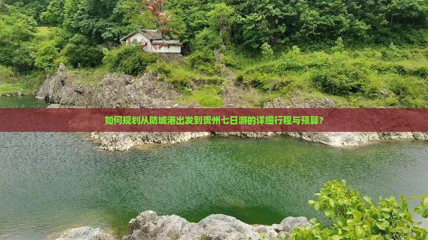 如何规划从防城港出发到贵州七日游的详细行程与预算？