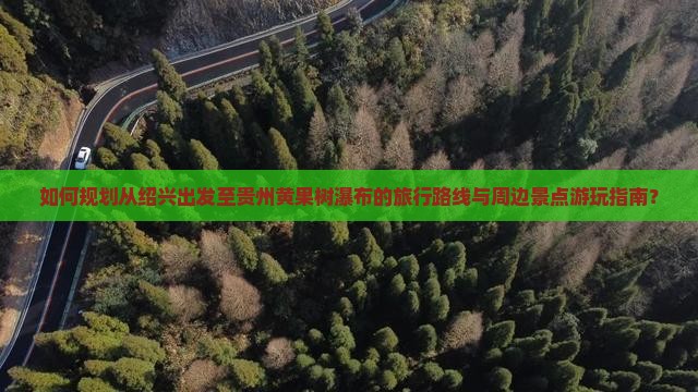 如何规划从绍兴出发至贵州黄果树瀑布的旅行路线与周边景点游玩指南？