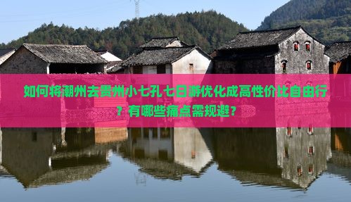 如何将潮州去贵州小七孔七日游优化成高性价比自由行？有哪些痛点需规避？
