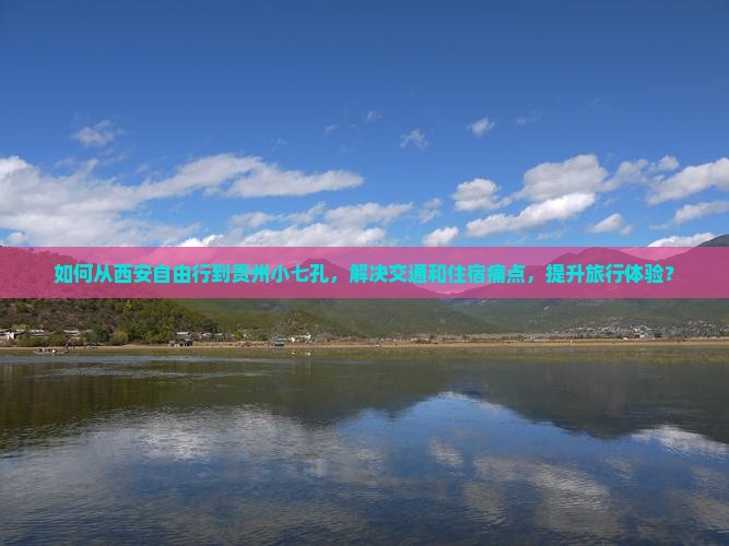 如何从西安自由行到贵州小七孔，解决交通和住宿痛点，提升旅行体验？