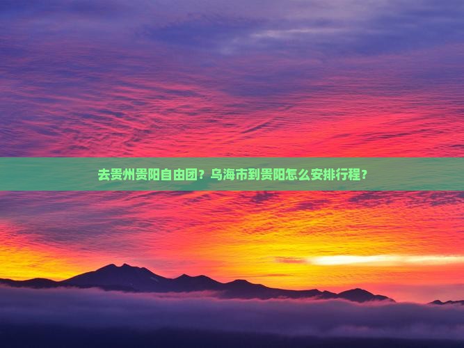 去贵州贵阳自由团？乌海市到贵阳怎么安排行程？