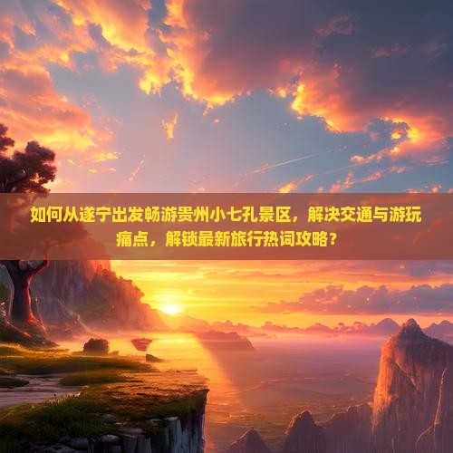 如何从遂宁出发畅游贵州小七孔景区,解决交通与游玩痛点,解锁最新旅行热词攻略? 如何从遂宁出发畅游贵州小七孔景区,解决交通与游玩痛点,解锁最新旅行热词攻略?