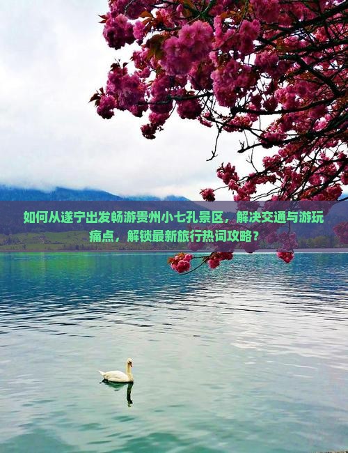 如何从遂宁出发畅游贵州小七孔景区,解决交通与游玩痛点,解锁最新旅行热词攻略? 如何从遂宁出发畅游贵州小七孔景区,解决交通与游玩痛点,解锁最新旅行热词攻略?