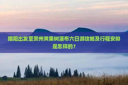 揭阳出发至贵州黄果树瀑布六日游攻略及行程安排是怎样的？