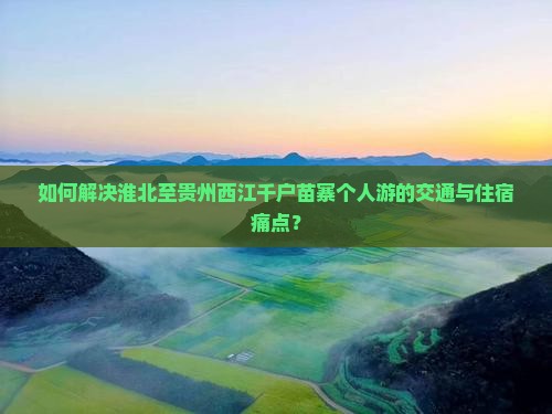 如何解决淮北至贵州西江千户苗寨个人游的交通与住宿痛点？