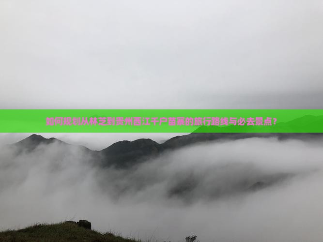 如何规划从林芝到贵州西江千户苗寨的旅行路线与必去景点？