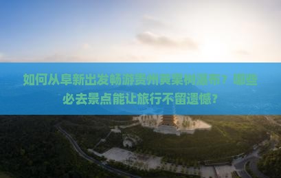 如何从阜新出发畅游贵州黄果树瀑布？哪些必去景点能让旅行不留遗憾？
