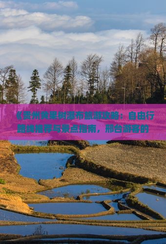 《贵州黄果树瀑布旅游攻略：自由行路线推荐与景点指南，邢台游客的图文简介及国际旅行社黄果树瀑布游玩商品信息》