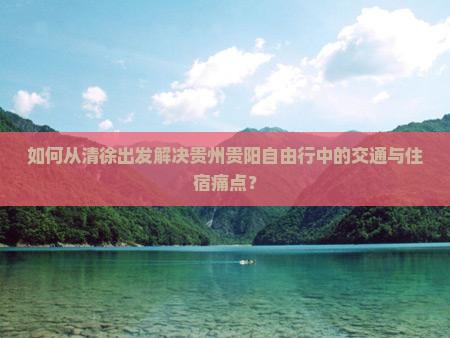 如何从清徐出发解决贵州贵阳自由行中的交通与住宿痛点？