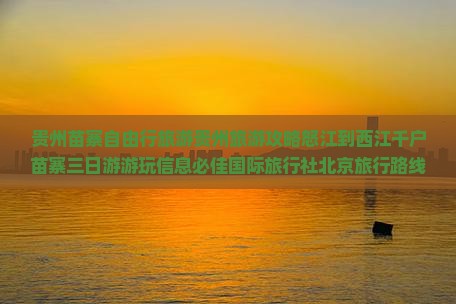 贵州苗寨自由行旅游贵州旅游攻略怒江到西江千户苗寨三日游游玩信息必佳国际旅行社北京旅行路线景点推荐