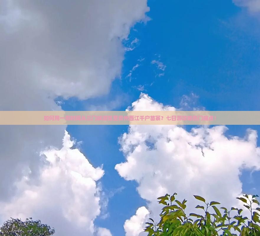 如何用一周时间从三门峡游览至贵州西江千户苗寨？七日游攻略热门痛点！