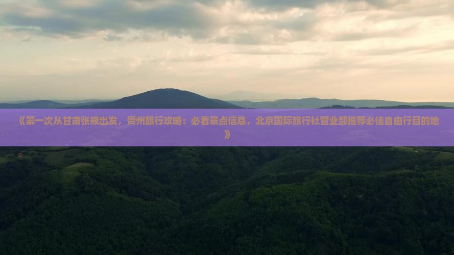 《第一次从甘肃张掖出发，贵州旅行攻略：必看景点信息，北京国际旅行社营业部推荐必佳自由行目的地》