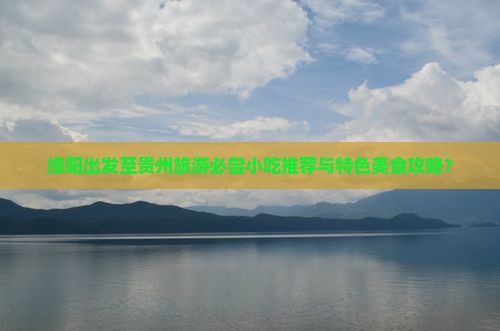 绵阳出发至贵州旅游必尝小吃推荐与特色美食攻略？