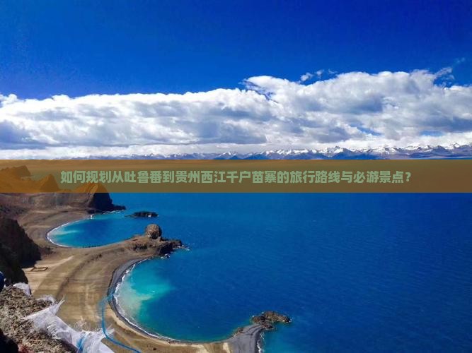如何规划从吐鲁番到贵州西江千户苗寨的旅行路线与必游景点？