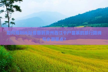 如何规划从吐鲁番到贵州西江千户苗寨的旅行路线与必游景点？