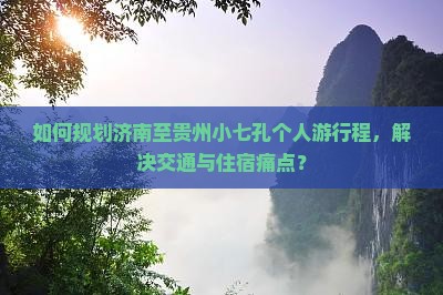 如何规划济南至贵州小七孔个人游行程，解决交通与住宿痛点？