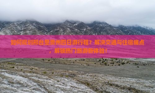 如何规划邢台至贵州四日游行程？解决交通与住宿痛点，解锁热门旅游新体验！