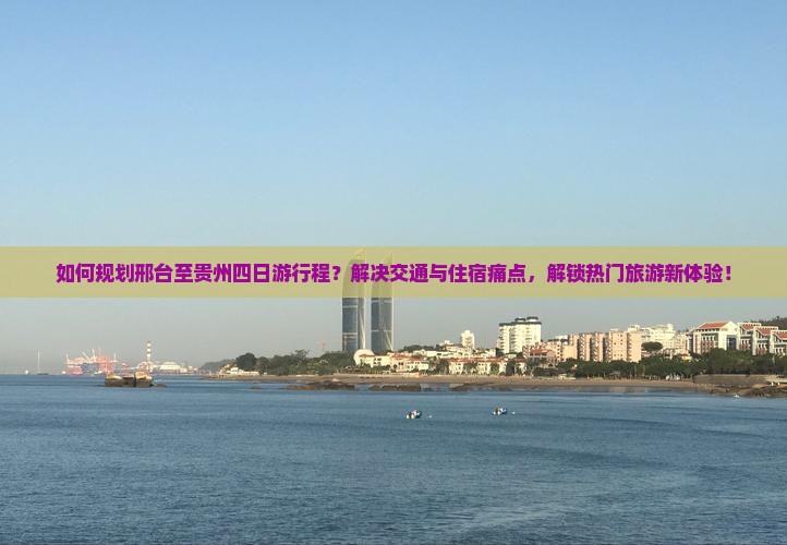 如何规划邢台至贵州四日游行程？解决交通与住宿痛点，解锁热门旅游新体验！