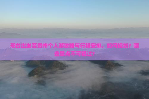 邢台出发至贵州个人游攻略与行程安排，如何规划？哪些景点不可错过？