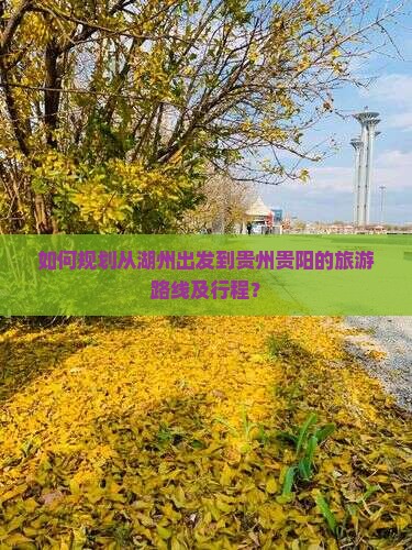 如何规划从湖州出发到贵州贵阳的旅游路线及行程？