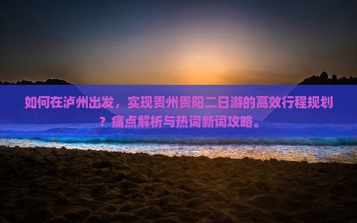 如何在泸州出发，实现贵州贵阳二日游的高效行程规划？痛点解析与热词新词攻略。