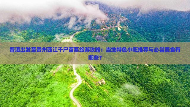 普洱出发至贵州西江千户苗寨旅游攻略：当地特色小吃推荐与必尝美食有哪些？