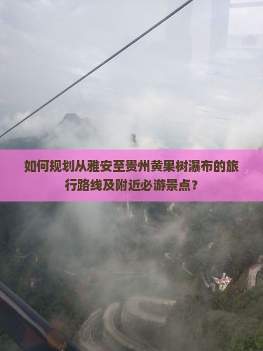 如何规划从雅安至贵州黄果树瀑布的旅行路线及附近必游景点？