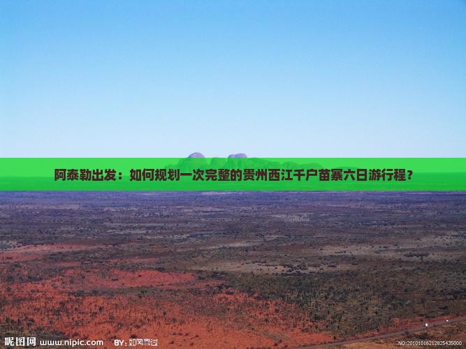 阿泰勒出发：如何规划一次完整的贵州西江千户苗寨六日游行程？