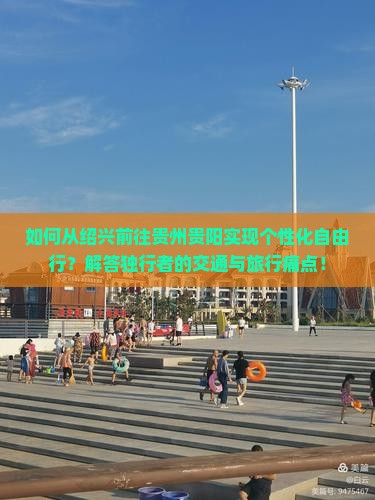 如何从绍兴前往贵州贵阳实现个性化自由行？解答独行者的交通与旅行痛点！
