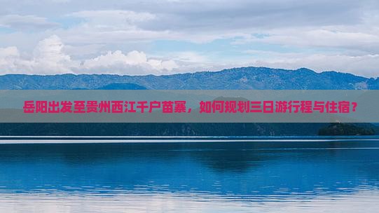 岳阳出发至贵州西江千户苗寨，如何规划三日游行程与住宿？