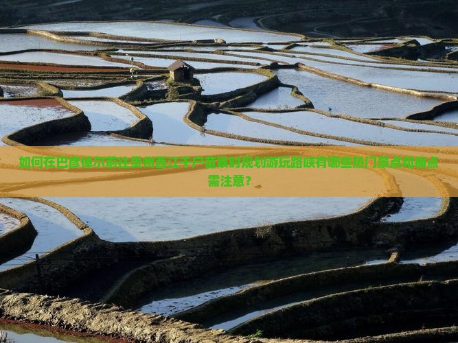 如何在巴彦倬尔前往贵州西江千户苗寨时规划游玩路峡有哪些热门景点和痛点需注意？