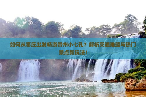 如何从枣庄出发畅游贵州小七孔？解析交通难题与热门景点新玩法！