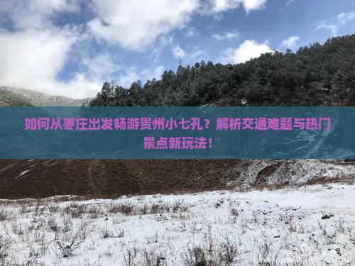 如何从枣庄出发畅游贵州小七孔？解析交通难题与热门景点新玩法！