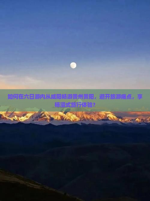如何在六日游内从咸阳畅游贵州贵阳，避开旅游痛点，享柿浸式旅行体验？