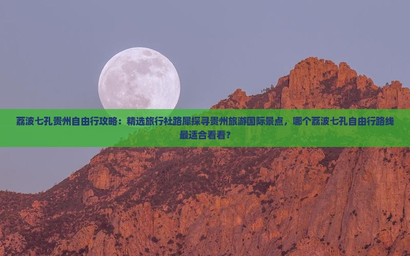 荔波七孔贵州自由行攻略：精选旅行社路犀探寻贵州旅游国际景点，哪个荔波七孔自由行路线最适合看看？