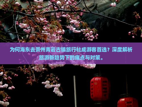 为何海东去贵州青岩古镇旅行社成游客首选？深度解析旅游新趋势下的痛点与对策。